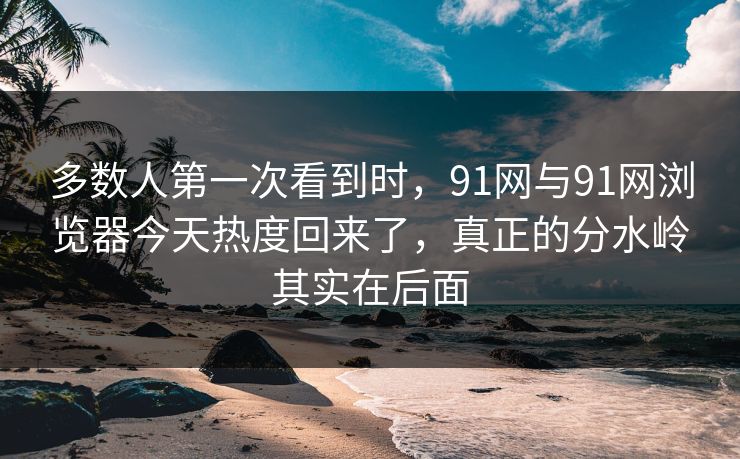 多数人第一次看到时，91网与91网浏览器今天热度回来了，真正的分水岭其实在后面