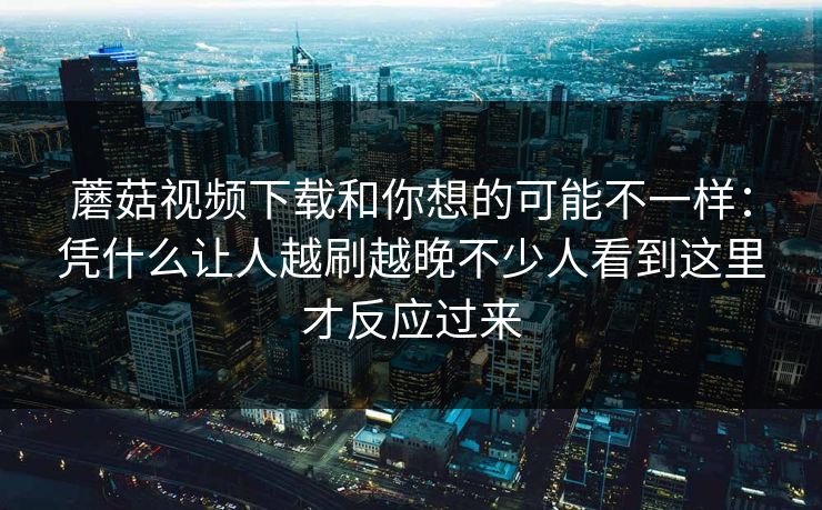 蘑菇视频下载和你想的可能不一样：凭什么让人越刷越晚不少人看到这里才反应过来