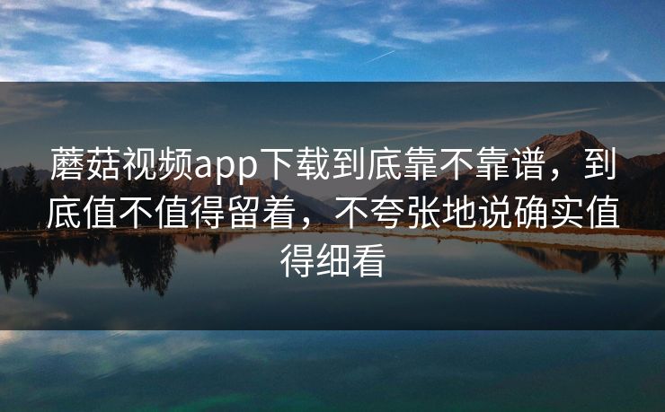 蘑菇视频app下载到底靠不靠谱，到底值不值得留着，不夸张地说确实值得细看
