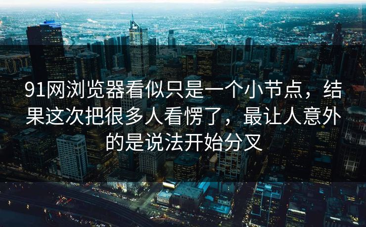 91网浏览器看似只是一个小节点，结果这次把很多人看愣了，最让人意外的是说法开始分叉