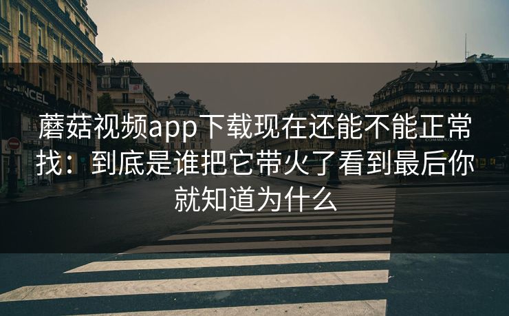 蘑菇视频app下载现在还能不能正常找：到底是谁把它带火了看到最后你就知道为什么