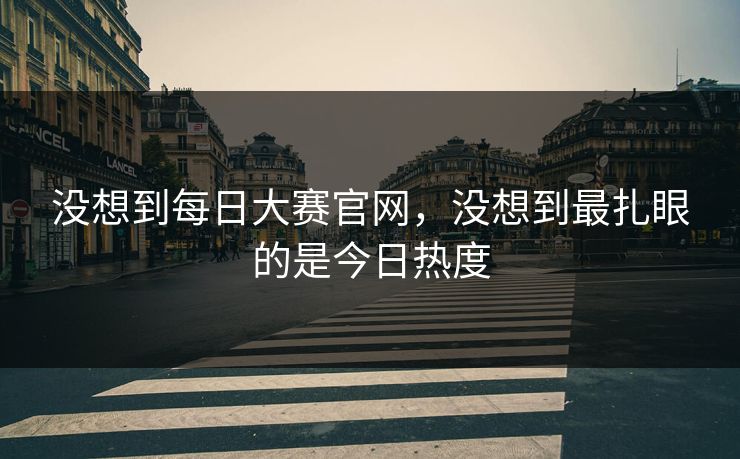 没想到每日大赛官网，没想到最扎眼的是今日热度
