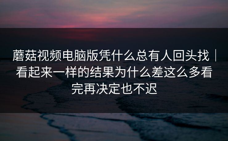 蘑菇视频电脑版凭什么总有人回头找｜看起来一样的结果为什么差这么多看完再决定也不迟