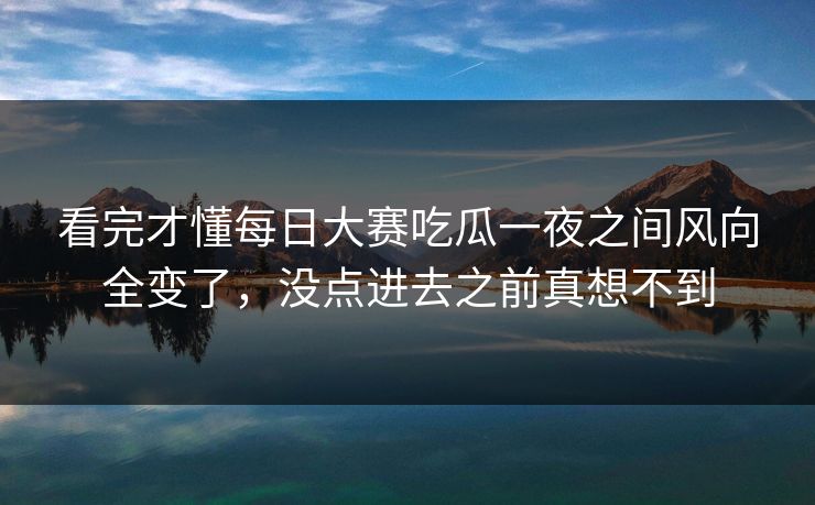 看完才懂每日大赛吃瓜一夜之间风向全变了，没点进去之前真想不到