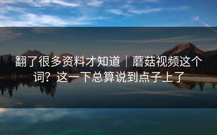 翻了很多资料才知道｜蘑菇视频这个词？这一下总算说到点子上了