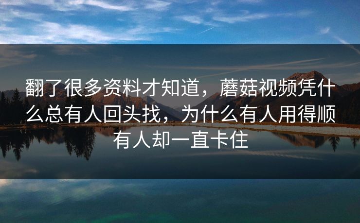 翻了很多资料才知道，蘑菇视频凭什么总有人回头找，为什么有人用得顺有人却一直卡住