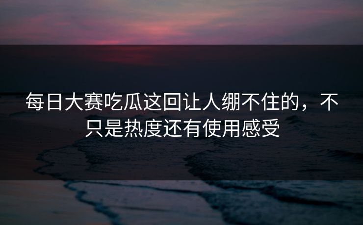 每日大赛吃瓜这回让人绷不住的，不只是热度还有使用感受