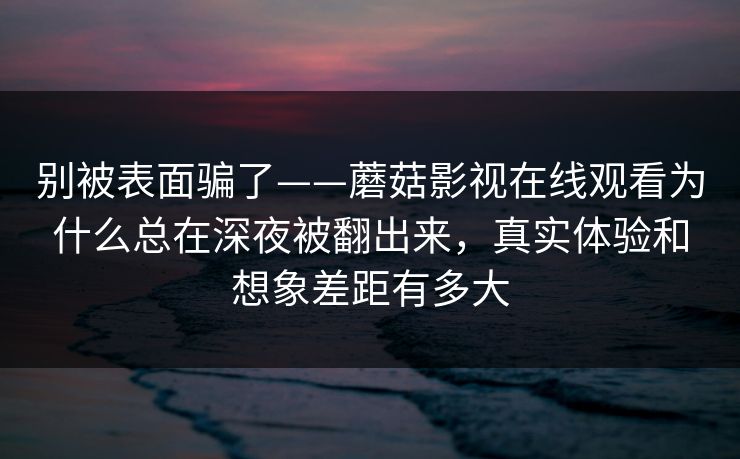 别被表面骗了——蘑菇影视在线观看为什么总在深夜被翻出来，真实体验和想象差距有多大