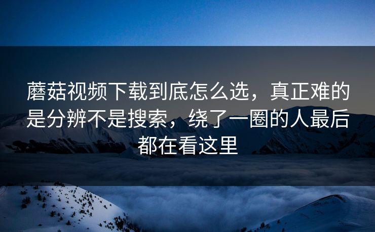 蘑菇视频下载到底怎么选，真正难的是分辨不是搜索，绕了一圈的人最后都在看这里