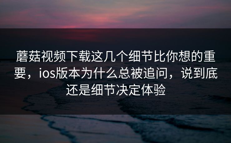 蘑菇视频下载这几个细节比你想的重要，ios版本为什么总被追问，说到底还是细节决定体验