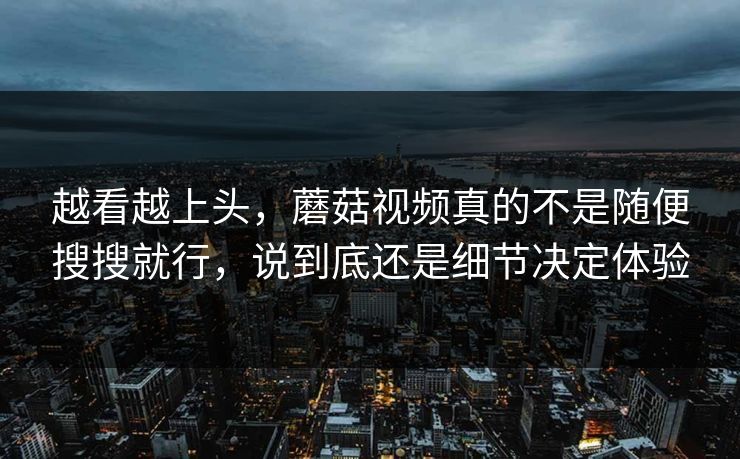 越看越上头，蘑菇视频真的不是随便搜搜就行，说到底还是细节决定体验