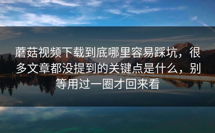 蘑菇视频下载到底哪里容易踩坑，很多文章都没提到的关键点是什么，别等用过一圈才回来看