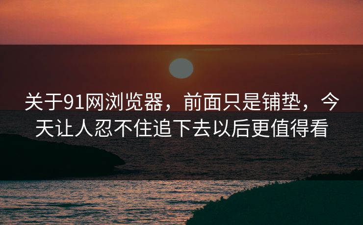 关于91网浏览器，前面只是铺垫，今天让人忍不住追下去以后更值得看