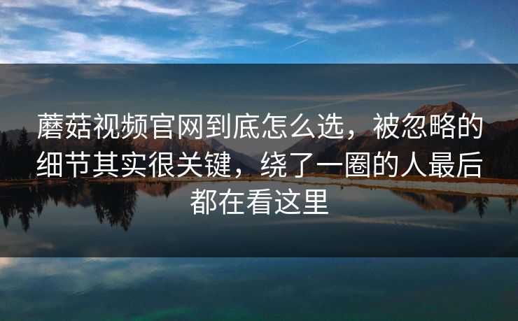 蘑菇视频官网到底怎么选，被忽略的细节其实很关键，绕了一圈的人最后都在看这里