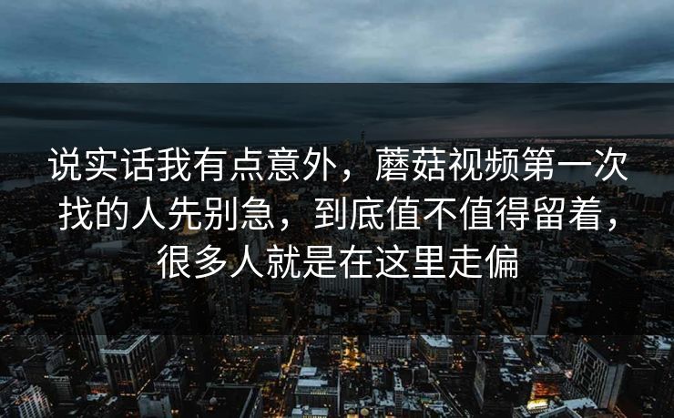 说实话我有点意外，蘑菇视频第一次找的人先别急，到底值不值得留着，很多人就是在这里走偏