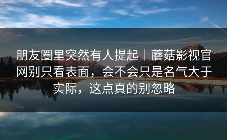 朋友圈里突然有人提起｜蘑菇影视官网别只看表面，会不会只是名气大于实际，这点真的别忽略