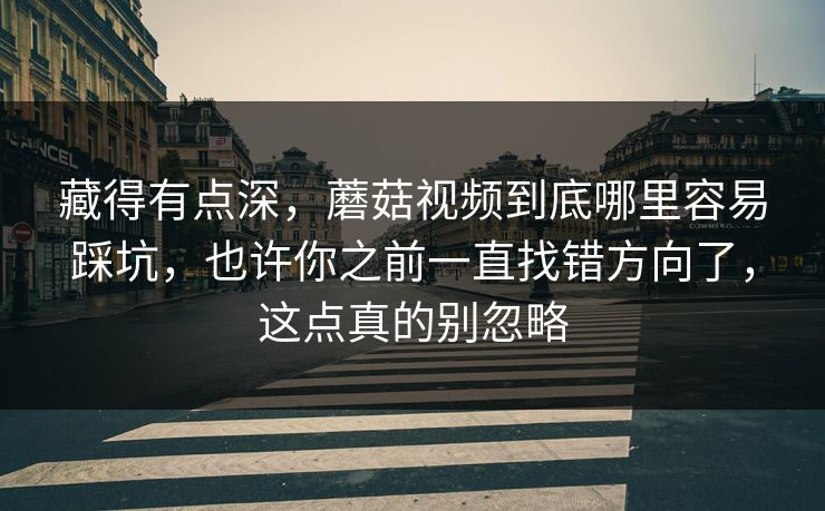藏得有点深，蘑菇视频到底哪里容易踩坑，也许你之前一直找错方向了，这点真的别忽略