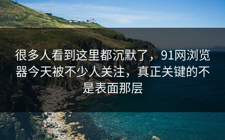 很多人看到这里都沉默了，91网浏览器今天被不少人关注，真正关键的不是表面那层