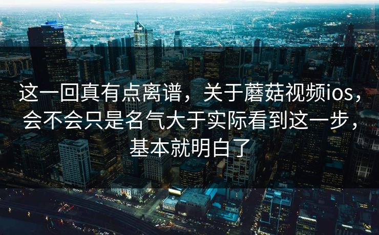 这一回真有点离谱，关于蘑菇视频ios，会不会只是名气大于实际看到这一步，基本就明白了