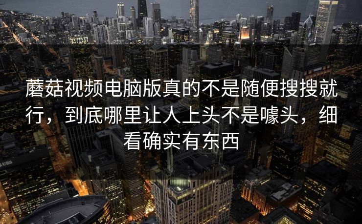 蘑菇视频电脑版真的不是随便搜搜就行，到底哪里让人上头不是噱头，细看确实有东西