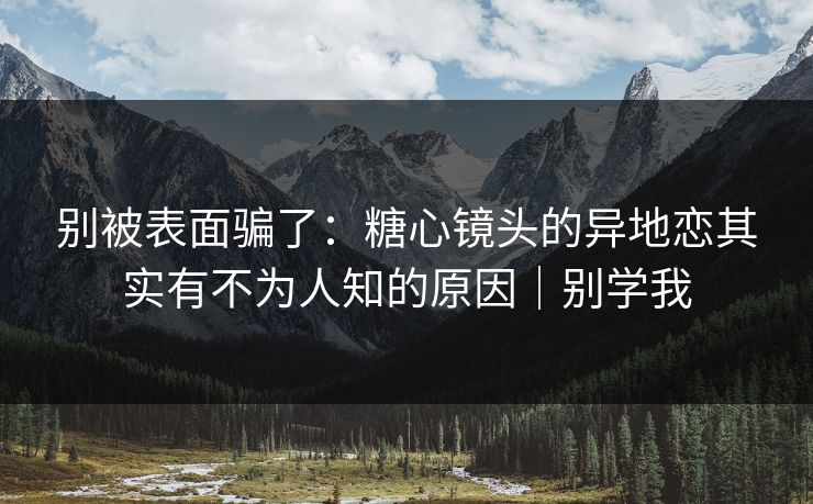 别被表面骗了：糖心镜头的异地恋其实有不为人知的原因｜别学我