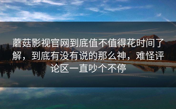 蘑菇影视官网到底值不值得花时间了解，到底有没有说的那么神，难怪评论区一直吵个不停