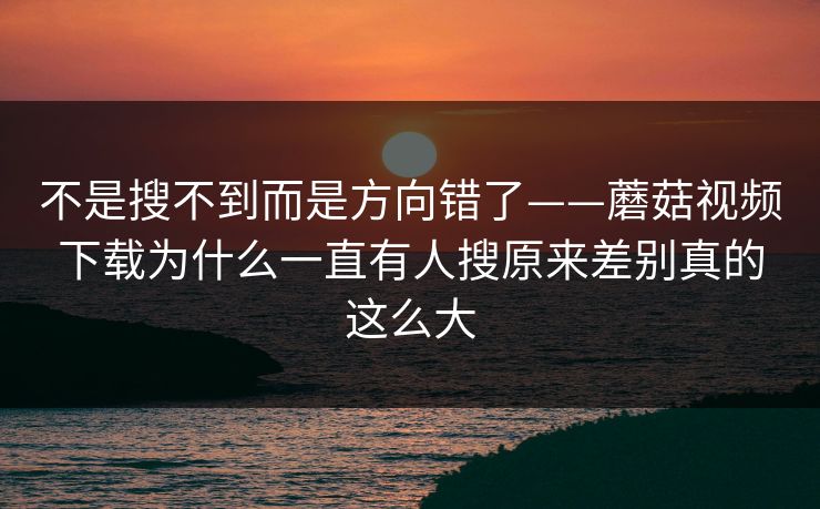 不是搜不到而是方向错了——蘑菇视频下载为什么一直有人搜原来差别真的这么大