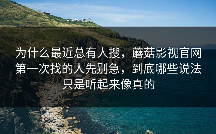 为什么最近总有人搜，蘑菇影视官网第一次找的人先别急，到底哪些说法只是听起来像真的