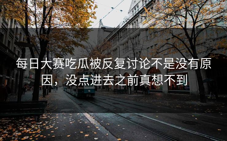 每日大赛吃瓜被反复讨论不是没有原因，没点进去之前真想不到