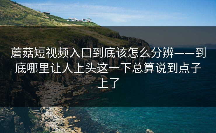 蘑菇短视频入口到底该怎么分辨——到底哪里让人上头这一下总算说到点子上了