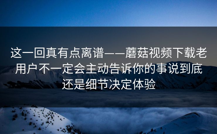 这一回真有点离谱——蘑菇视频下载老用户不一定会主动告诉你的事说到底还是细节决定体验