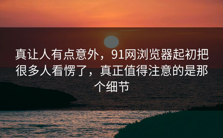 真让人有点意外，91网浏览器起初把很多人看愣了，真正值得注意的是那个细节