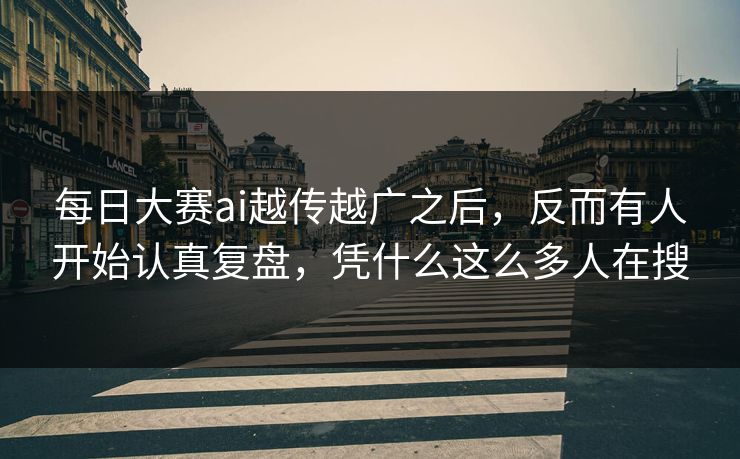 每日大赛ai越传越广之后，反而有人开始认真复盘，凭什么这么多人在搜