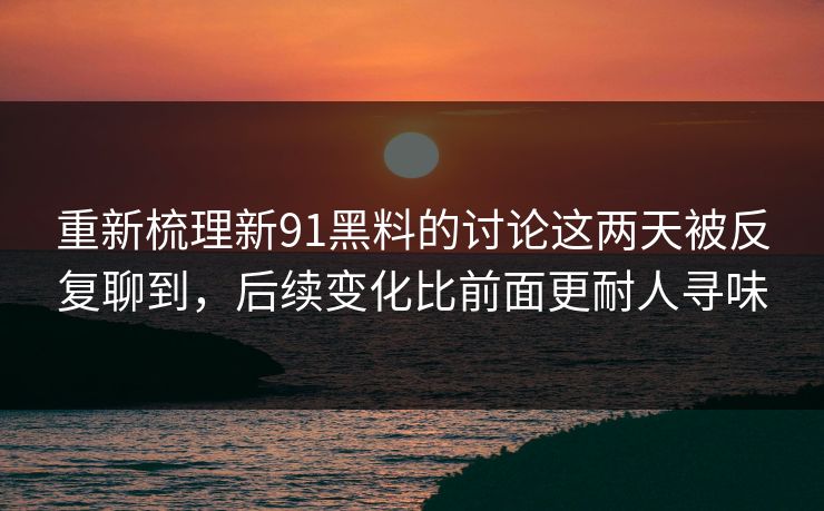 重新梳理新91黑料的讨论这两天被反复聊到，后续变化比前面更耐人寻味