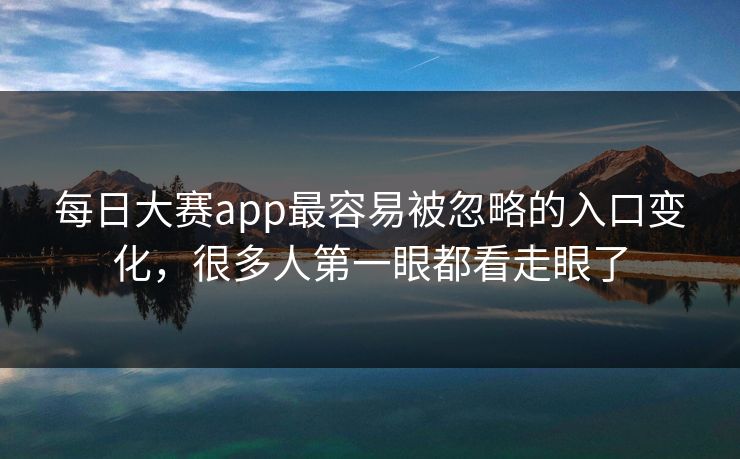每日大赛app最容易被忽略的入口变化，很多人第一眼都看走眼了