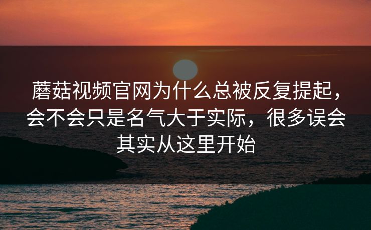 蘑菇视频官网为什么总被反复提起，会不会只是名气大于实际，很多误会其实从这里开始