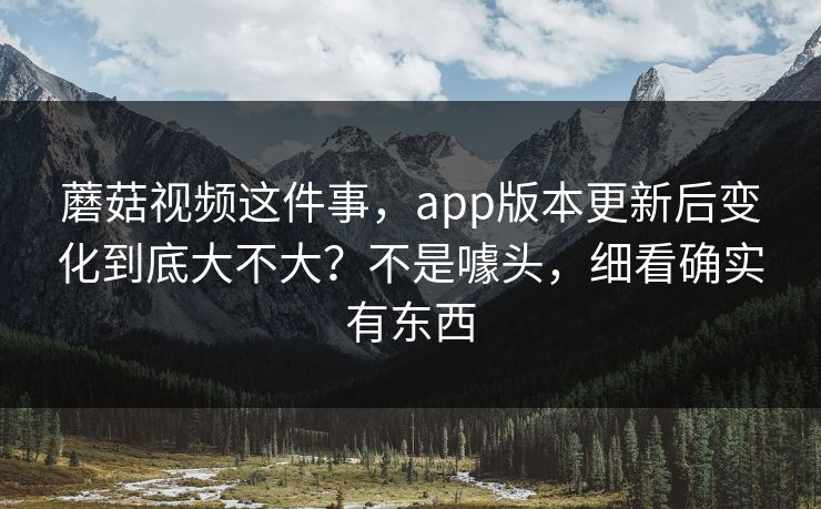 蘑菇视频这件事，app版本更新后变化到底大不大？不是噱头，细看确实有东西