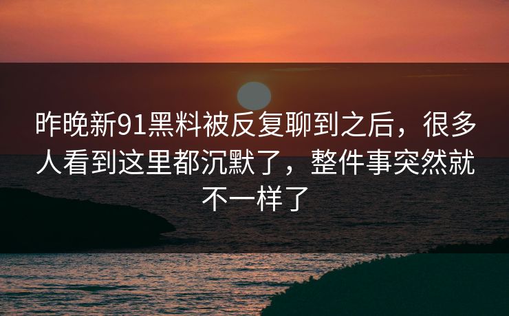 昨晚新91黑料被反复聊到之后，很多人看到这里都沉默了，整件事突然就不一样了