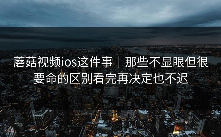 蘑菇视频ios这件事｜那些不显眼但很要命的区别看完再决定也不迟