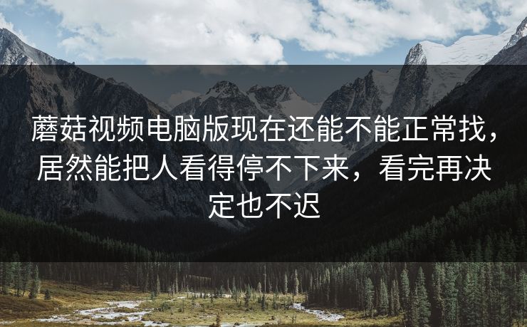 蘑菇视频电脑版现在还能不能正常找,居然能把人看得停不下来,看完再决定也不迟 蘑菇视频电脑版现在还能不能正常找,居然能把人看得停不下来,看完再决定也不迟