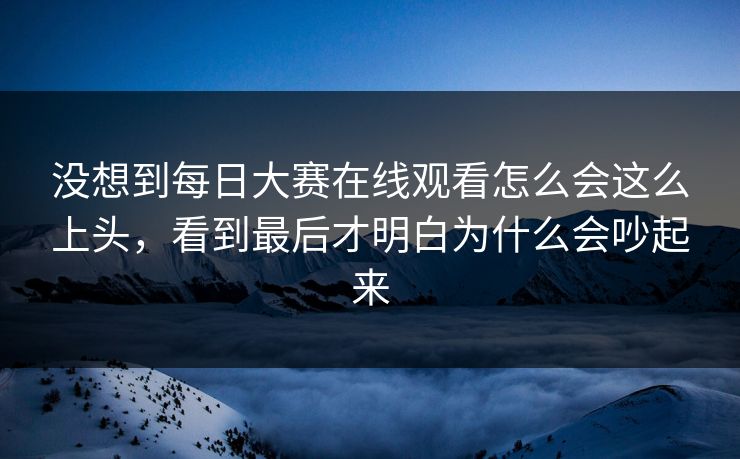 没想到每日大赛在线观看怎么会这么上头,看到最后才明白为什么会吵起来 没想到每日大赛在线观看怎么会这么上头,看到最后才明白为什么会吵起来