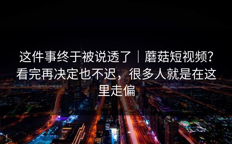 这件事终于被说透了｜蘑菇短视频？看完再决定也不迟，很多人就是在这里走偏