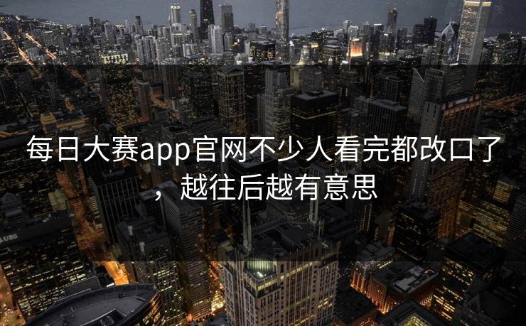 每日大赛app官网不少人看完都改口了，越往后越有意思