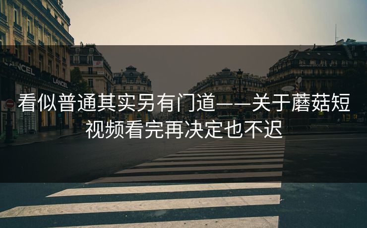 看似普通其实另有门道——关于蘑菇短视频看完再决定也不迟