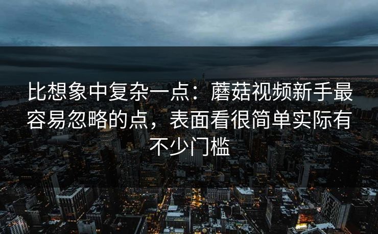 比想象中复杂一点：蘑菇视频新手最容易忽略的点，表面看很简单实际有不少门槛