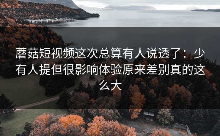 蘑菇短视频这次总算有人说透了：少有人提但很影响体验原来差别真的这么大