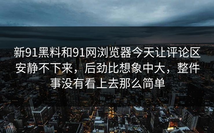新91黑料和91网浏览器今天让评论区安静不下来,后劲比想象中大,整件事没有看上去那么简单 新91黑料和91网浏览器今天让评论区安静不下来,后劲比想象中大,整件事没有看上去那么简单