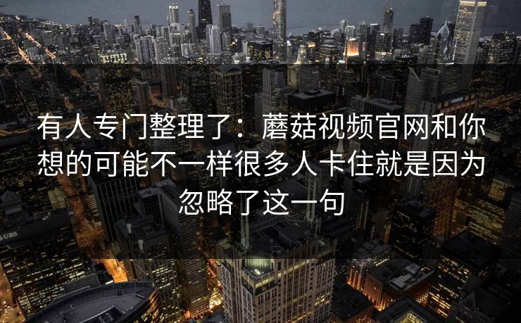 有人专门整理了:蘑菇视频官网和你想的可能不一样很多人卡住就是因为忽略了这一句 有人专门整理了:蘑菇视频官网和你想的可能不一样很多人卡住就是因为忽略了这一句