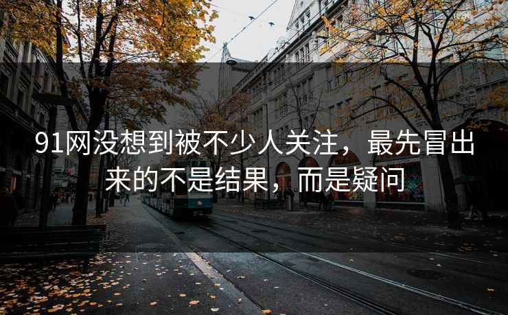 91网没想到被不少人关注,最先冒出来的不是结果,而是疑问 91网没想到被不少人关注,最先冒出来的不是结果,而是疑问