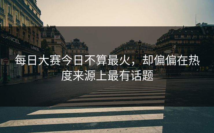 每日大赛今日不算最火,却偏偏在热度来源上最有话题 每日大赛今日不算最火,却偏偏在热度来源上最有话题